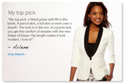 My top pick: My top pick: a fitted jacket with fill-in-the-blank. A pencil skirt, a full skirt or even over a sheath. The look is in the mix. In a ponte knit, you get the comfort of sweater with the new shape of blazer. Hip length makes it look modern. I love it! - Arlene - shop blazers