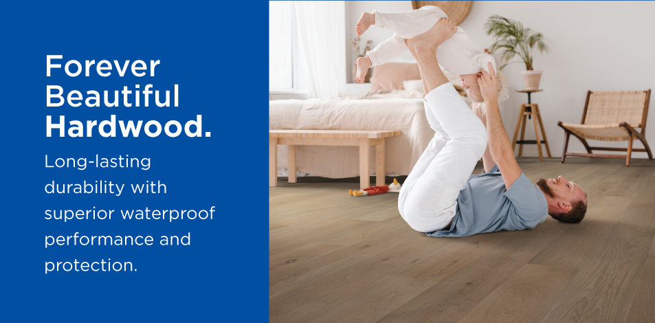 Forever Beautiful Hardwood. Long-lasting durability with superior waterproof performance and protection.