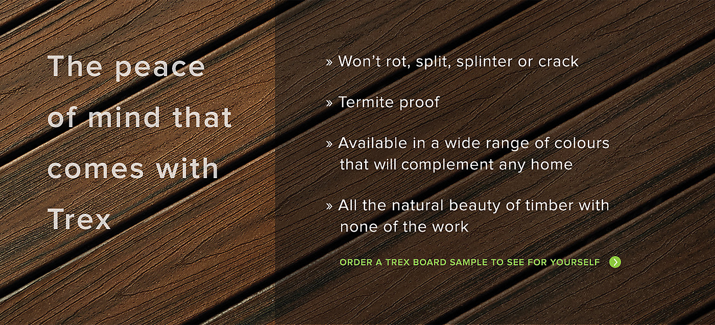 The peace of mind that comes with Trex. Trex wont rot split splinter or crack. Is termite proof and is available in a wide range of fade resistant colours that will compliment any home. All the natural beauty of timber with none of the work. Order a Trex Board sample to see for yourself.