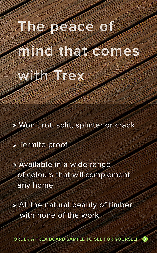 The peace of mind that comes with Trex. Trex wont rot split splinter or crack. Is termite proof and is available in a wide range of fade resistant colours that will compliment any home. All the natural beauty of timber with none of the work. Order a Trex Board sample to see for yourself.