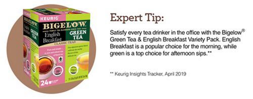 Expert Tip: Satisfy every tea drinker in the office with the Bigelow® Green Tea &amp; English Breakfast Variety Pack. English Breakfast is a popular choice for the morning, while green is a top choice for afternoon sips.** Source: Keurig Insights Tracker, April 2019
